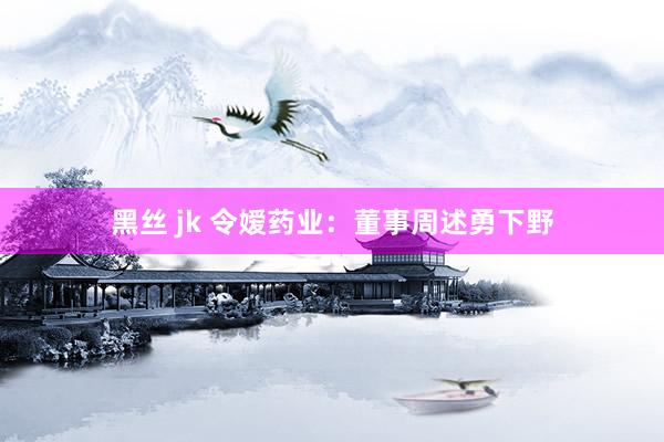 黑丝 jk 令嫒药业：董事周述勇下野