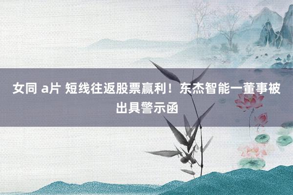 女同 a片 短线往返股票赢利！东杰智能一董事被出具警示函