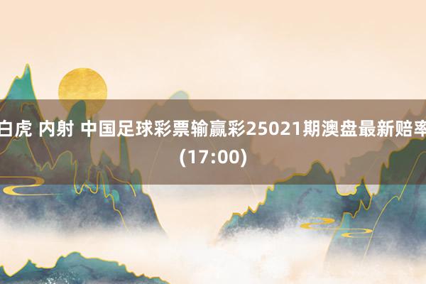 白虎 内射 中国足球彩票输赢彩25021期澳盘最新赔率(17:00)