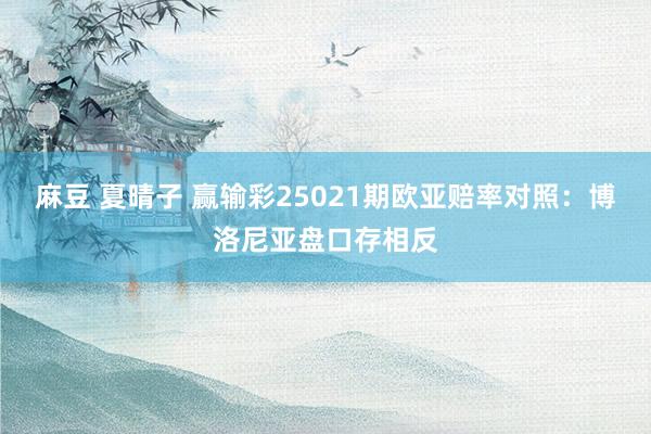 麻豆 夏晴子 赢输彩25021期欧亚赔率对照:博洛尼亚盘口存相反