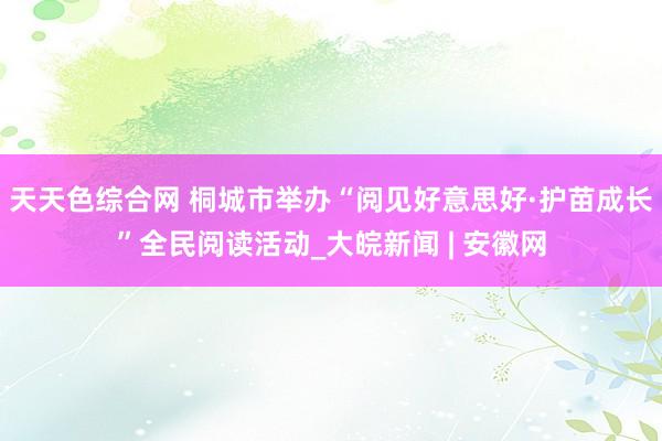 天天色综合网 桐城市举办“阅见好意思好·护苗成长”全民阅读活动_大皖新闻 | 安徽网
