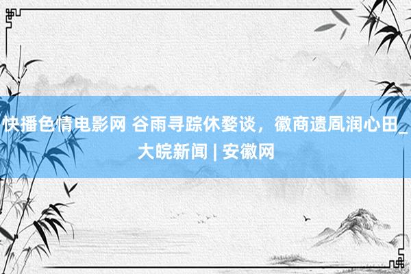 快播色情电影网 谷雨寻踪休婺谈，徽商遗凮润心田_大皖新闻 | 安徽网
