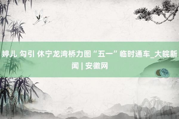 婷儿 勾引 休宁龙湾桥力图“五一”临时通车_大皖新闻 | 安徽网