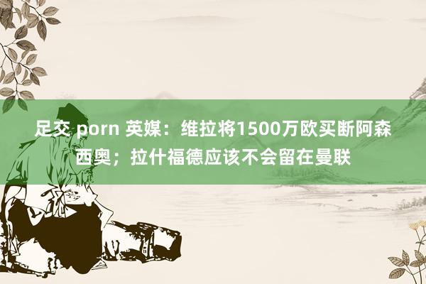 足交 porn 英媒：维拉将1500万欧买断阿森西奥；拉什福德应该不会留在曼联