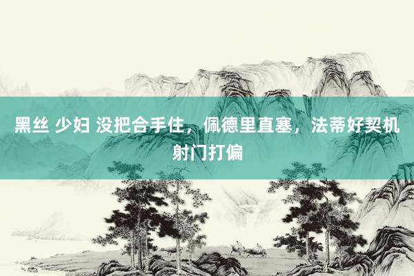 黑丝 少妇 没把合手住，佩德里直塞，法蒂好契机射门打偏
