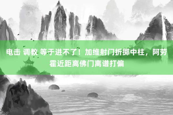电击 调教 等于进不了！加维射门折掷中柱，阿劳霍近距离佛门离谱打偏
