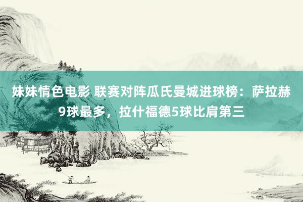 妹妹情色电影 联赛对阵瓜氏曼城进球榜：萨拉赫9球最多，拉什福德5球比肩第三