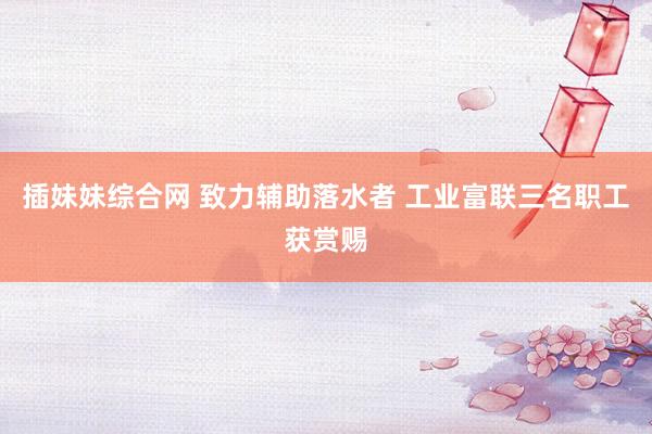 插妹妹综合网 致力辅助落水者 工业富联三名职工获赏赐
