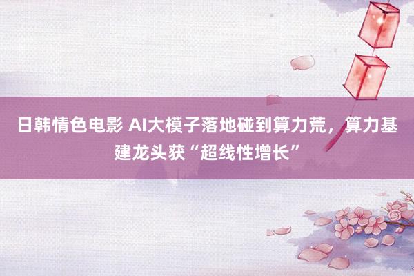 日韩情色电影 AI大模子落地碰到算力荒，算力基建龙头获“超线性增长”