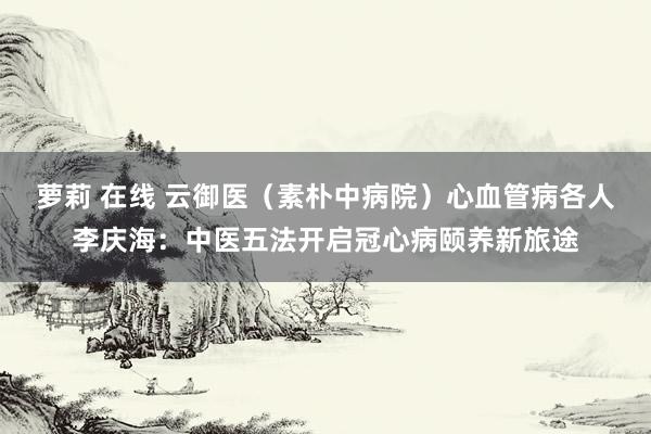 萝莉 在线 云御医（素朴中病院）心血管病各人李庆海：中医五法开启冠心病颐养新旅途