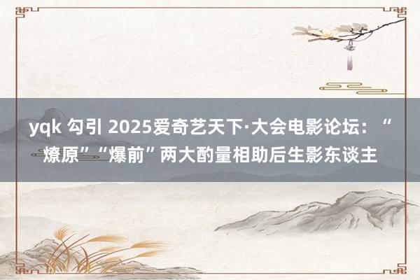 yqk 勾引 2025爱奇艺天下·大会电影论坛：“燎原”“爆前”两大酌量相助后生影东谈主