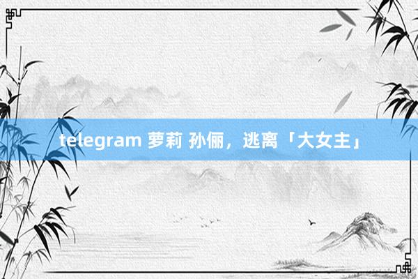 telegram 萝莉 孙俪，逃离「大女主」