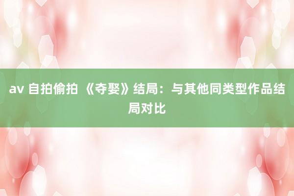 av 自拍偷拍 《夺娶》结局：与其他同类型作品结局对比