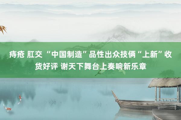 痔疮 肛交 “中国制造”品性出众技俩“上新”收货好评 谢天下舞台上奏响新乐章