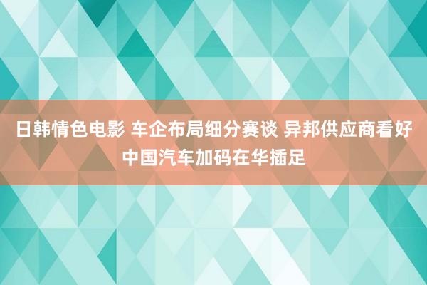 日韩情色电影 车企布局细分赛谈 异邦供应商看好中国汽车加码在华插足