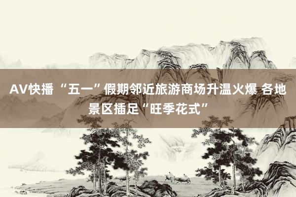 AV快播 “五一”假期邻近旅游商场升温火爆 各地景区插足“旺季花式”
