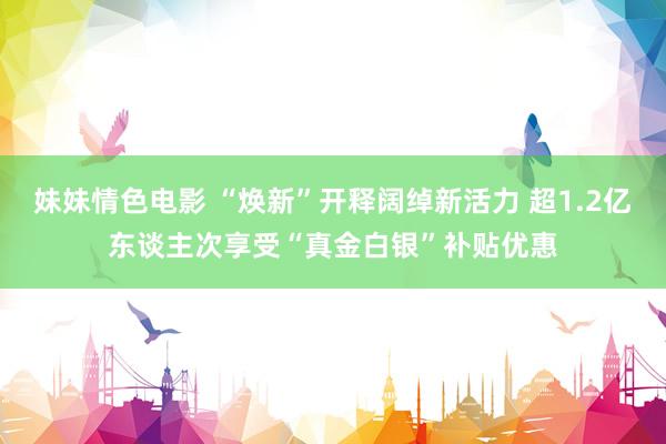 妹妹情色电影 “焕新”开释阔绰新活力 超1.2亿东谈主次享受“真金白银”补贴优惠