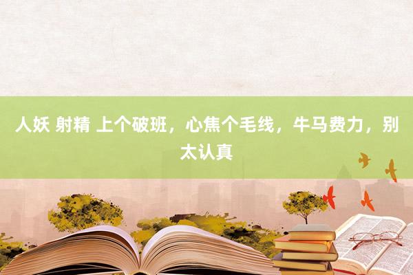 人妖 射精 上个破班，心焦个毛线，牛马费力，别太认真