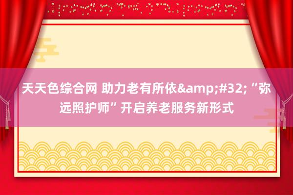 天天色综合网 助力老有所依&#32;“弥远照护师”开启养老服务新形式
