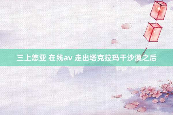 三上悠亚 在线av 走出塔克拉玛干沙漠之后