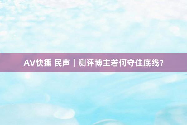 AV快播 民声｜测评博主若何守住底线？