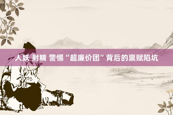 人妖 射精 警惕“超廉价团”背后的禀赋陷坑